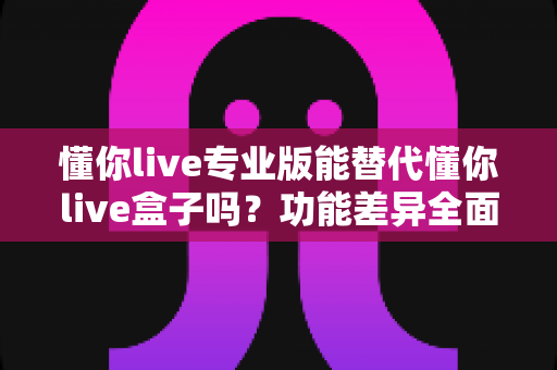 懂你live专业版能替代懂你live盒子吗?功能差异全面解析与实用选购指南 懂你live专业版能替代懂你live盒子吗?功能差异全面解析与实用选购指南
