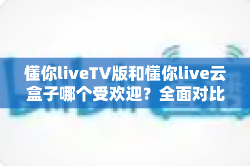 懂你liveTV版和懂你live云盒子哪个受欢迎?全面对比分析助你做出明智选择 懂你liveTV版和懂你live云盒子哪个受欢迎?全面对比分析助你做出明智选择