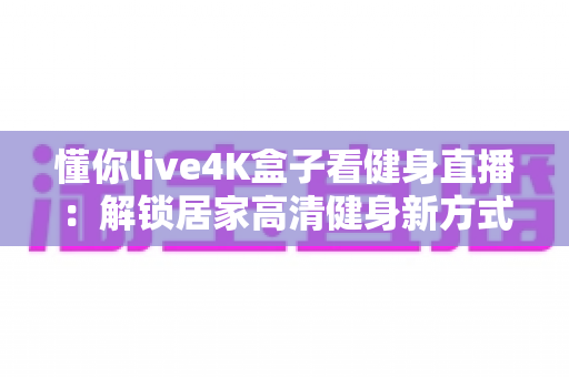 懂你live4K盒子看健身直播:解锁居家高清健身新方式的实用指南 懂你live4K盒子看健身直播:解锁居家高清健身新方式的实用指南