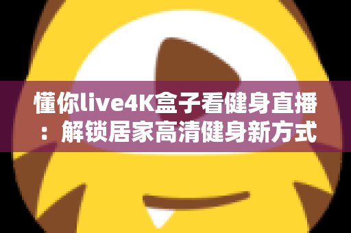 懂你live4K盒子看健身直播:解锁居家高清健身新方式的实用指南 懂你live4K盒子看健身直播:解锁居家高清健身新方式的实用指南