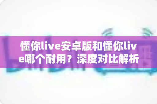 懂你live安卓版和懂你live哪个耐用?深度对比解析与实用选购指南 懂你live安卓版和懂你live哪个耐用?深度对比解析与实用选购指南