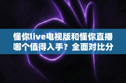 懂你live电视版和懂你直播哪个值得入手?全面对比分析助你轻松选择 懂你live电视版和懂你直播哪个值得入手?全面对比分析助你轻松选择