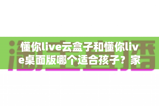 懂你live云盒子和懂你live桌面版哪个适合孩子?家长必读的完整选购指南 懂你live云盒子和懂你live桌面版哪个适合孩子?家长必读的完整选购指南