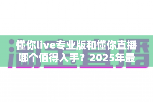 懂你live专业版和懂你直播哪个值得入手？2025年最全选购指南帮你一次搞懂