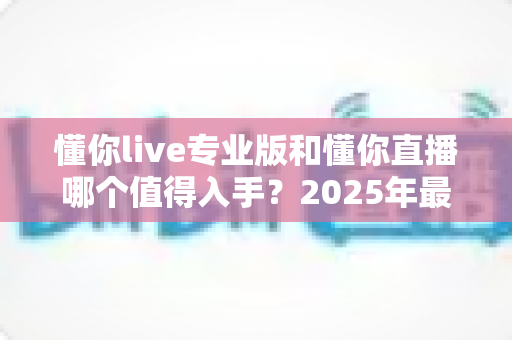 懂你live专业版和懂你直播哪个值得入手？2025年最全选购指南帮你一次搞懂