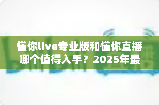 懂你live专业版和懂你直播哪个值得入手？2025年最全选购指南帮你一次搞懂