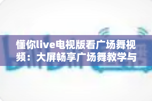 懂你live电视版看广场舞视频:大屏畅享广场舞教学与娱乐的全能指南 懂你live电视版看广场舞视频:大屏畅享广场舞教学与娱乐的全能指南