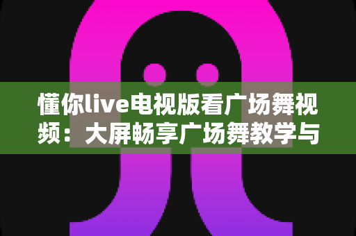 懂你live电视版看广场舞视频:大屏畅享广场舞教学与娱乐的全能指南 懂你live电视版看广场舞视频:大屏畅享广场舞教学与娱乐的全能指南