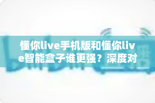 懂你live手机版和懂你live智能盒子谁更强？深度对比评测，一文帮你选出最适合的追剧神器