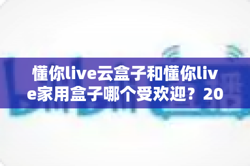 懂你live云盒子和懂你live家用盒子哪个受欢迎?2025年最新选购对比深度评测指南 懂你live云盒子和懂你live家用盒子哪个受欢迎?2025年最新选购对比深度评测指南