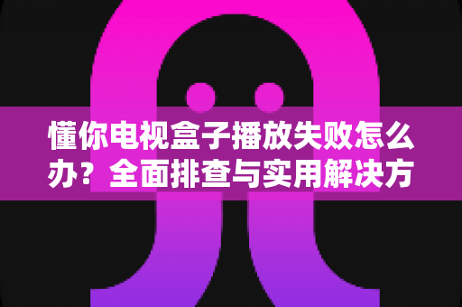 懂你电视盒子播放失败怎么办?全面排查与实用解决方案指南 懂你电视盒子播放失败怎么办?全面排查与实用解决方案指南