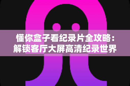 懂你盒子看纪录片全攻略:解锁客厅大屏高清纪录世界的终极观影指南 懂你盒子看纪录片全攻略:解锁客厅大屏高清纪录世界的终极观影指南