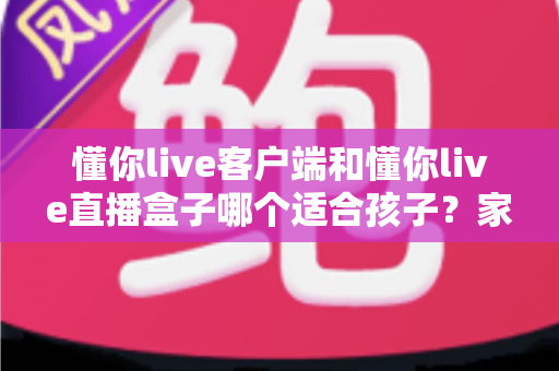 懂你live客户端和懂你live直播盒子哪个适合孩子？家长必读的安全选择与使用指南