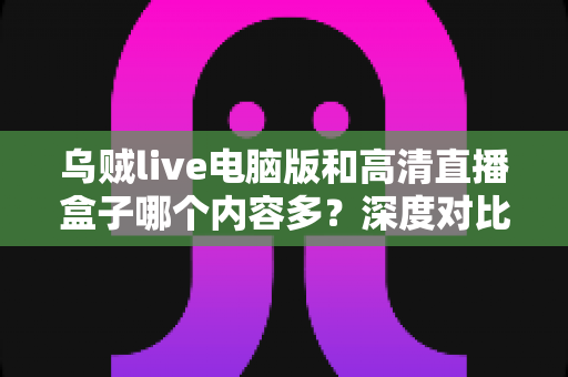 乌贼live电脑版和高清直播盒子哪个内容多？深度对比两大直播平台内容库与实用选择攻略