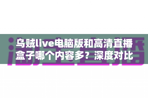 乌贼live电脑版和高清直播盒子哪个内容多？深度对比两大直播平台内容库与实用选择攻略