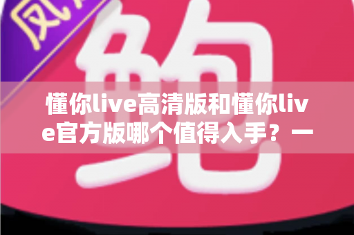 懂你live高清版和懂你live官方版哪个值得入手?一篇看懂两者差异与选购建议 懂你live高清版和懂你live官方版哪个值得入手?一篇看懂两者差异与选购建议