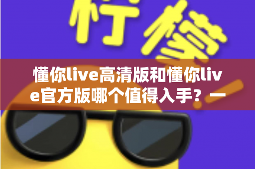 懂你live高清版和懂你live官方版哪个值得入手?一篇看懂两者差异与选购建议 懂你live高清版和懂你live官方版哪个值得入手?一篇看懂两者差异与选购建议