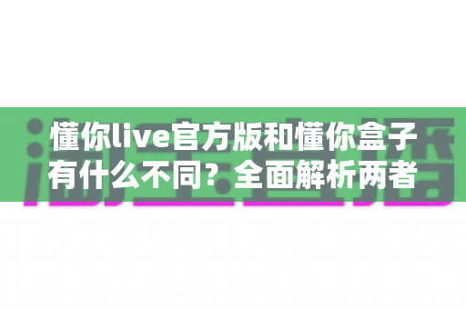 懂你live官方版和懂你盒子有什么不同?全面解析两者区别与选购指南 懂你live官方版和懂你盒子有什么不同?全面解析两者区别与选购指南