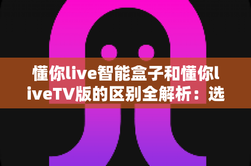懂你live智能盒子和懂你liveTV版的区别全解析:选对观影方案,畅享高清大屏体验 懂你live智能盒子和懂你liveTV版的区别全解析:选对观影方案,畅享高清大屏体验