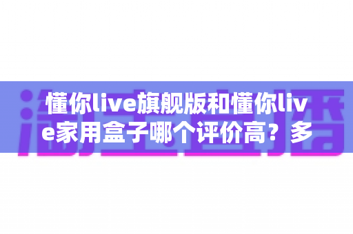 懂你live旗舰版和懂你live家用盒子哪个评价高？多维度深度对比帮你选对家用K歌设备