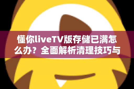 懂你liveTV版存储已满怎么办?全面解析清理技巧与预防方法,让电视恢复流畅运行 懂你liveTV版存储已满怎么办?全面解析清理技巧与预防方法,让电视恢复流畅运行