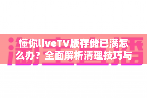 懂你liveTV版存储已满怎么办?全面解析清理技巧与预防方法,让电视恢复流畅运行 懂你liveTV版存储已满怎么办?全面解析清理技巧与预防方法,让电视恢复流畅运行