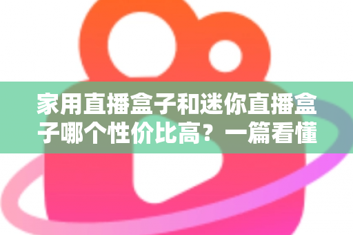 家用直播盒子和迷你直播盒子哪个性价比高？一篇看懂怎么选不花冤枉钱