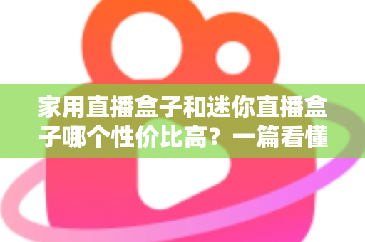家用直播盒子和迷你直播盒子哪个性价比高？一篇看懂怎么选不花冤枉钱