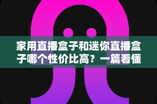 家用直播盒子和迷你直播盒子哪个性价比高？一篇看懂怎么选不花冤枉钱