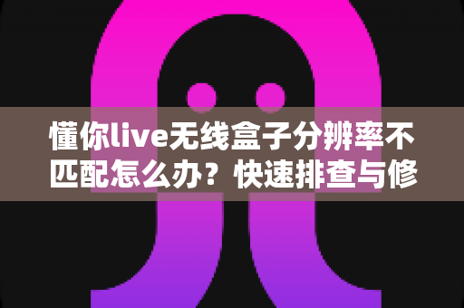 懂你live无线盒子分辨率不匹配怎么办?快速排查与修复全攻略 懂你live无线盒子分辨率不匹配怎么办?快速排查与修复全攻略