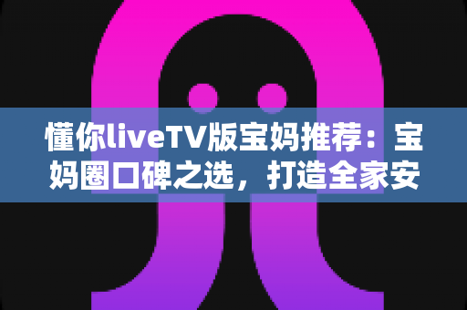 懂你liveTV版宝妈推荐:宝妈圈口碑之选,打造全家安心的客厅观影新体验 懂你liveTV版宝妈推荐:宝妈圈口碑之选,打造全家安心的客厅观影新体验