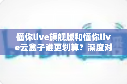 懂你live旗舰版和懂你live云盒子谁更划算?深度对比帮你选对不花冤枉钱 懂你live旗舰版和懂你live云盒子谁更划算?深度对比帮你选对不花冤枉钱