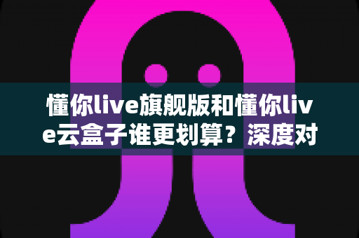 懂你live旗舰版和懂你live云盒子谁更划算?深度对比帮你选对不花冤枉钱 懂你live旗舰版和懂你live云盒子谁更划算?深度对比帮你选对不花冤枉钱