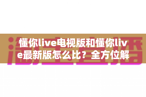 懂你live电视版和懂你live最新版怎么比?全方位解析两大版本差异,帮你选出最适合自己的观看体验 懂你live电视版和懂你live最新版怎么比?全方位解析两大版本差异,帮你选出最适合自己的观看体验