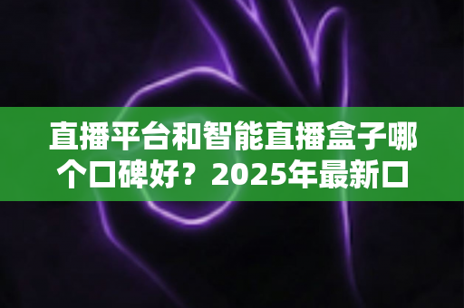 直播平台和智能直播盒子哪个口碑好？2025年最新口碑对比与选购避坑指南全解析