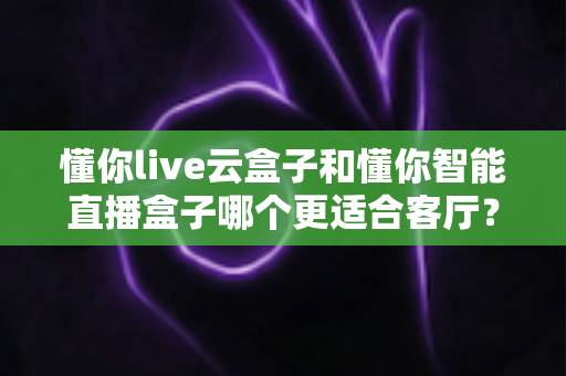 懂你live云盒子和懂你智能直播盒子哪个更适合客厅?——客厅大屏影音体验全面对比与选购指南 懂你live云盒子和懂你智能直播盒子哪个更适合客厅?——客厅大屏影音体验全面对比与选购指南