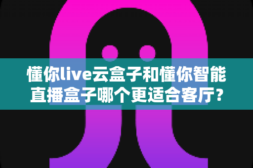 懂你live云盒子和懂你智能直播盒子哪个更适合客厅?——客厅大屏影音体验全面对比与选购指南 懂你live云盒子和懂你智能直播盒子哪个更适合客厅?——客厅大屏影音体验全面对比与选购指南
