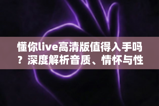 懂你live高清版值得入手吗？深度解析音质、情怀与性价比，帮你做出明智选择