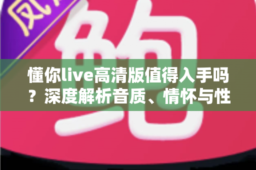 懂你live高清版值得入手吗？深度解析音质、情怀与性价比，帮你做出明智选择