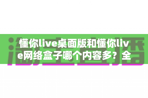 懂你live桌面版和懂你live网络盒子哪个内容多?全方位对比解析与选购指南 懂你live桌面版和懂你live网络盒子哪个内容多?全方位对比解析与选购指南