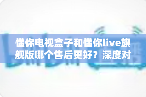 懂你电视盒子和懂你live旗舰版哪个售后更好?深度对比解析助你安心选购 懂你电视盒子和懂你live旗舰版哪个售后更好?深度对比解析助你安心选购