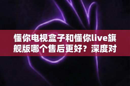 懂你电视盒子和懂你live旗舰版哪个售后更好?深度对比解析助你安心选购 懂你电视盒子和懂你live旗舰版哪个售后更好?深度对比解析助你安心选购