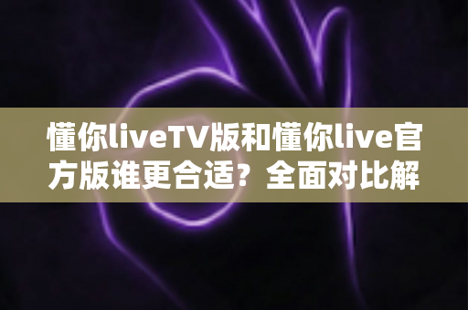 懂你liveTV版和懂你live官方版谁更合适?全面对比解析帮你精准选版本 懂你liveTV版和懂你live官方版谁更合适?全面对比解析帮你精准选版本