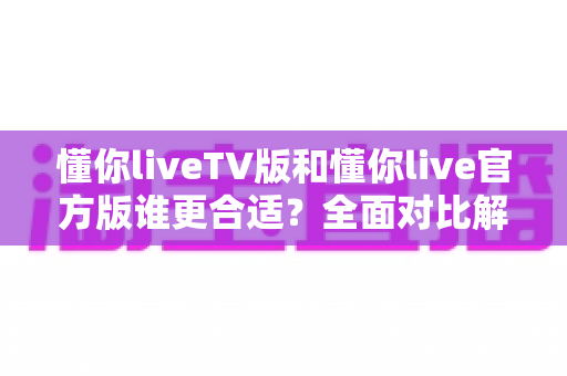 懂你liveTV版和懂你live官方版谁更合适?全面对比解析帮你精准选版本 懂你liveTV版和懂你live官方版谁更合适?全面对比解析帮你精准选版本