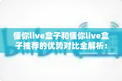 懂你live盒子和懂你live盒子推荐的优势对比全解析：哪一种更能满足你的家庭直播娱乐需求？