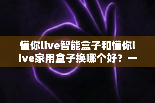懂你live智能盒子和懂你live家用盒子换哪个好？一篇文章帮你选对不踩坑