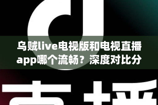 乌贼live电视版和电视直播app哪个流畅？深度对比分析，帮你找到最顺滑的大屏观影方案