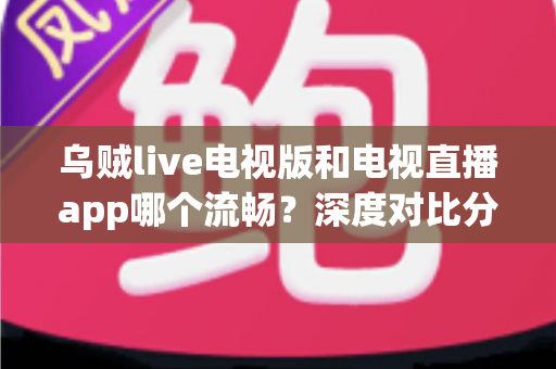 乌贼live电视版和电视直播app哪个流畅？深度对比分析，帮你找到最顺滑的大屏观影方案