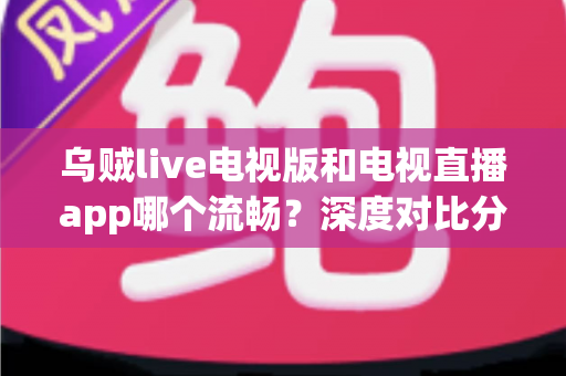 乌贼live电视版和电视直播app哪个流畅？深度对比分析，帮你找到最顺滑的大屏观影方案