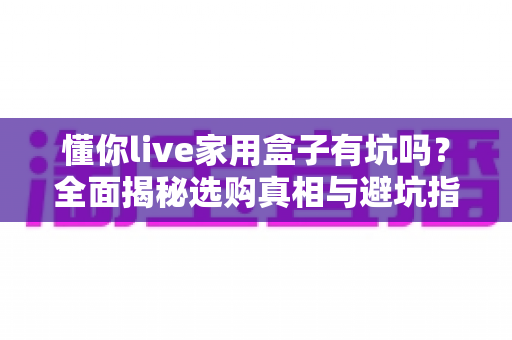 懂你live家用盒子有坑吗?全面揭秘选购真相与避坑指南,看完再决定买不买 懂你live家用盒子有坑吗?全面揭秘选购真相与避坑指南,看完再决定买不买